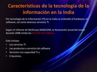 Características de la tecnología de la
información en la India
Por tecnología de la Información (TI) en la India se entiende el hardware, el
software, así como diversos servicios TI.
Según el informe de McKinsey-NASSCOM, la facturación anual del sector
durante 2008 rondo los US $ 87 mil millones .
Esto incluye:
• Los servicios TI
• Los productos y servicios de software
• Servicios con capacidad TI y
• E-business.
 