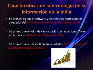Características de la tecnología de la
información en la India
• Se pronostica que el software y los servicios representaran
alrededor del 5.5% del crecimiento del PBI indio en 2013.
• Se estima que el valor de capitalización de las acciones TI será
en torno a los US$ 225 mil millones en 2013.
• Se estima que el sector TI creará alrededor de 2.2 millones de
puestos de trabajos en 2013
 