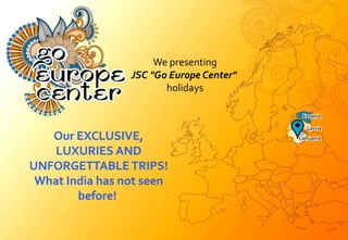 We presenting
JSC "Go Europe Center"
holidays
Our EXCLUSIVE,
LUXURIES AND
UNFORGETTABLE TRIPS!
What India has not seen
before!
 