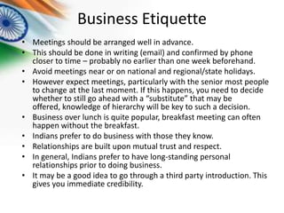 Business Etiquette
• Meetings should be arranged well in advance.
• This should be done in writing (email) and confirmed by phone
closer to time – probably no earlier than one week beforehand.
• Avoid meetings near or on national and regional/state holidays.
• However expect meetings, particularly with the senior most people
to change at the last moment. If this happens, you need to decide
whether to still go ahead with a “substitute” that may be
offered, knowledge of hierarchy will be key to such a decision.
• Business over lunch is quite popular, breakfast meeting can often
happen without the breakfast.
• Indians prefer to do business with those they know.
• Relationships are built upon mutual trust and respect.
• In general, Indians prefer to have long-standing personal
relationships prior to doing business.
• It may be a good idea to go through a third party introduction. This
gives you immediate credibility.

 