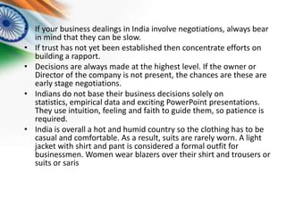 • If your business dealings in India involve negotiations, always bear
in mind that they can be slow.
• If trust has not yet been established then concentrate efforts on
building a rapport.
• Decisions are always made at the highest level. If the owner or
Director of the company is not present, the chances are these are
early stage negotiations.
• Indians do not base their business decisions solely on
statistics, empirical data and exciting PowerPoint presentations.
They use intuition, feeling and faith to guide them, so patience is
required.
• India is overall a hot and humid country so the clothing has to be
casual and comfortable. As a result, suits are rarely worn. A light
jacket with shirt and pant is considered a formal outfit for
businessmen. Women wear blazers over their shirt and trousers or
suits or saris

 