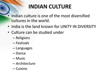 INDIAN CULTURE
• Indian culture is one of the most diversified
cultures in the world.
• India is the land known for UNITY IN DIVERSITY
• Culture can be studied under
– Religions
– Festivals
– Languages
– Dance
– Music
– Architecture
– Cuisine

 
