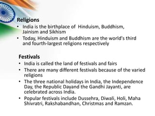 Religions
• India is the birthplace of Hinduism, Buddhism,
Jainism and Sikhism
• Today, Hinduism and Buddhism are the world's third
and fourth-largest religions respectively

Festivals
• India is called the land of festivals and fairs
• There are many different festivals because of the varied
religions
• The three national holidays in India, the Independence
Day, the Republic Dayand the Gandhi Jayanti, are
celebrated across India.
• Popular festivals include Dussehra, Diwali, Holi, Maha
Shivratri, Rakshabandhan, Christmas and Ramzan.

 