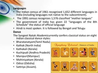 Languages
• The Indian census of 1961 recognised 1,652 different languages in
India (including languages not native to the subcontinent).
• The 1991 census recognizes 1,576 classified "mother tongues”
• The government of India has given 22 "languages of the 8th
Schedule" the status of official language
• Hindi is most spoken. It is followed by Bengali and Telugu
Dance
The Sangeet Natak Akademicurrently confers classical status on eight
Indian classical dance styles:
• Bharatanatyam(Tamil Nadu)
• Kathak (North India)
• Kathakali (Kerala)
• Kuchipudi (Andhra Pradesh)
• Manipuri(Manipur)
• Mohiniyattam (Kerala)
• Odissi (Odisha)
• Sattriya (Assam).

 