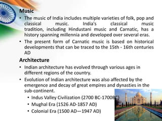 Music
• The music of India includes multiple varieties of folk, pop and
classical
music.
India's
classical
music
tradition, including Hindustani music and Carnatic, has a
history spanning millennia and developed over several eras.
• The present form of Carnatic music is based on historical
developments that can be traced to the 15th - 16th centuries
AD

Architecture
• Indian architecture has evolved through various ages in
different regions of the country.
• Evolution of Indian architecture was also affected by the
emergence and decay of great empires and dynasties in the
sub-continent.
• Indus Valley Civilization (2700 BC-1700BC)
• Mughal Era (1526 AD-1857 AD)
• Colonial Era (1500 AD—1947 AD)

 