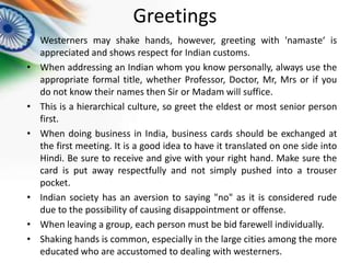 Greetings
• Westerners may shake hands, however, greeting with 'namaste‘ is
appreciated and shows respect for Indian customs.
• When addressing an Indian whom you know personally, always use the
appropriate formal title, whether Professor, Doctor, Mr, Mrs or if you
do not know their names then Sir or Madam will suffice.
• This is a hierarchical culture, so greet the eldest or most senior person
first.
• When doing business in India, business cards should be exchanged at
the first meeting. It is a good idea to have it translated on one side into
Hindi. Be sure to receive and give with your right hand. Make sure the
card is put away respectfully and not simply pushed into a trouser
pocket.
• Indian society has an aversion to saying "no" as it is considered rude
due to the possibility of causing disappointment or offense.
• When leaving a group, each person must be bid farewell individually.
• Shaking hands is common, especially in the large cities among the more
educated who are accustomed to dealing with westerners.

 