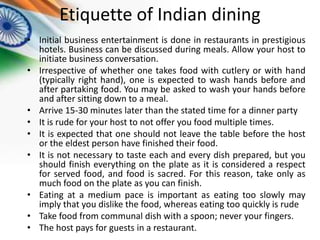 Etiquette of Indian dining
• Initial business entertainment is done in restaurants in prestigious
hotels. Business can be discussed during meals. Allow your host to
initiate business conversation.
• Irrespective of whether one takes food with cutlery or with hand
(typically right hand), one is expected to wash hands before and
after partaking food. You may be asked to wash your hands before
and after sitting down to a meal.
• Arrive 15-30 minutes later than the stated time for a dinner party
• It is rude for your host to not offer you food multiple times.
• It is expected that one should not leave the table before the host
or the eldest person have finished their food.
• It is not necessary to taste each and every dish prepared, but you
should finish everything on the plate as it is considered a respect
for served food, and food is sacred. For this reason, take only as
much food on the plate as you can finish.
• Eating at a medium pace is important as eating too slowly may
imply that you dislike the food, whereas eating too quickly is rude
• Take food from communal dish with a spoon; never your fingers.
• The host pays for guests in a restaurant.

 