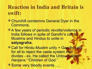 Reaction in India and Britain is
swift:
 Churchill condemns General Dyer in the

Commons.
 A few years of periodic revolts/violence in
India follows in spite of Gandhi’s call for
Muslims and Hindus to unite in
satyagraha.
 Call for Hindu-Muslim unity + Gandhi calls
for all to reject the caste system that
divides - ex. He called the Untouchables
Harijans: “Children of God.”
 Some very bloody events…..

 