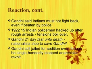 Reaction, cont.
 Gandhi said Indians must not fight back,

even if beaten by police.
 1922 15 Indian policemen hacked up after
rough arrests - tensions boil over.
 Gandhi 21 day fast unto death nationalists stop to save Gandhi!
 Gandhi still jailed for sedition even though
he single-handedly stopped anarchistic
revolt.

 