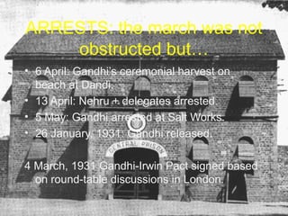 ARRESTS: the march was not
obstructed but…
• 6 April: Gandhi’s ceremonial harvest on
beach at Dandi.
• 13 April: Nehru + delegates arrested.
• 5 May: Gandhi arrested at Salt Works.
• 26 January, 1931: Gandhi released.
4 March, 1931 Gandhi-Irwin Pact signed based
on round-table discussions in London.

 