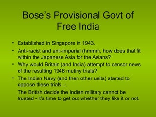 Bose’s Provisional Govt of
Free India
• Established in Singapore in 1943.
• Anti-racist and anti-imperial (hmmm, how does that fit
within the Japanese Asia for the Asians?
• Why would Britain (and India) attempt to censor news
of the resulting 1946 mutiny trials?
• The Indian Navy (and then other units) started to
oppose these trials ∴
The British decide the Indian military cannot be
trusted - it’s time to get out whether they like it or not.

 