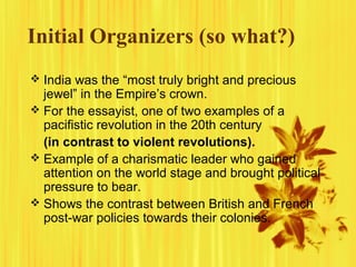 Initial Organizers (so what?)
 India was the “most truly bright and precious

jewel” in the Empire’s crown.
 For the essayist, one of two examples of a
pacifistic revolution in the 20th century
(in contrast to violent revolutions).
 Example of a charismatic leader who gained
attention on the world stage and brought political
pressure to bear.
 Shows the contrast between British and French
post-war policies towards their colonies.

 