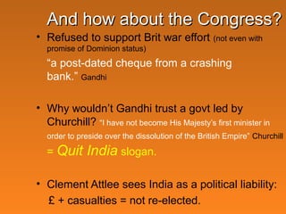And how about the Congress?
• Refused to support Brit war effort

(not even with

promise of Dominion status)

“a post-dated cheque from a crashing
bank.” Gandhi
• Why wouldn’t Gandhi trust a govt led by
Churchill? “I have not become His Majesty’s first minister in
order to preside over the dissolution of the British Empire” Churchill

= Quit

India slogan.

• Clement Attlee sees India as a political liability:
£ + casualties = not re-elected.

 