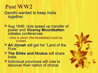 Post WW2
Gandhi wanted to keep India
together.
 Aug 1946: riots speed up transfer of

power and Viceroy Mountbatten
initiates conferences
- time is short: the bloodshed must be
curbed.

 Ali Jinnah will get his “Land of the

Pure.”
 The Sihks and Hindus will share
India.
 Individual provinces will vote to
discover their nation of choice.

 