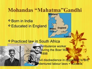 Mohandas “Mahatma”Gandhi
 Born in India
 Educated in England

 Practiced law in South Africa
Ambulance worker
during the Boer War,
1898
Civil disobedience in opposition to Brit
indentured labour laws = success

 