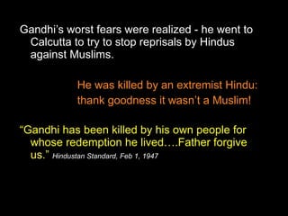 Gandhi’s worst fears were realized - he went to
Calcutta to try to stop reprisals by Hindus
against Muslims.
He was killed by an extremist Hindu:
thank goodness it wasn’t a Muslim!
“Gandhi has been killed by his own people for
whose redemption he lived….Father forgive
us.” Hindustan Standard, Feb 1, 1947

 