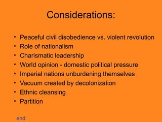 Considerations:
•
•
•
•
•
•
•
•

Peaceful civil disobedience vs. violent revolution
Role of nationalism
Charismatic leadership
World opinion - domestic political pressure
Imperial nations unburdening themselves
Vacuum created by decolonization
Ethnic cleansing
Partition
end

 