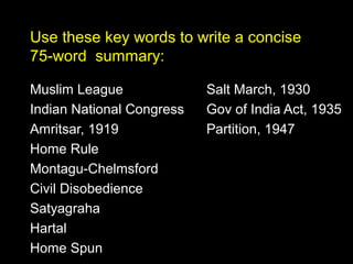 Use these key words to write a concise
75-word summary:
Muslim League
Indian National Congress
Amritsar, 1919
Home Rule
Montagu-Chelmsford
Civil Disobedience
Satyagraha
Hartal
Home Spun

Salt March, 1930
Gov of India Act, 1935
Partition, 1947

 