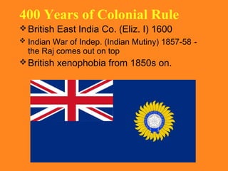 400 Years of Colonial Rule
 British East India Co. (Eliz. I) 1600
 Indian War of Indep. (Indian Mutiny) 1857-58 -

the Raj comes out on top

 British xenophobia from 1850s on.

 