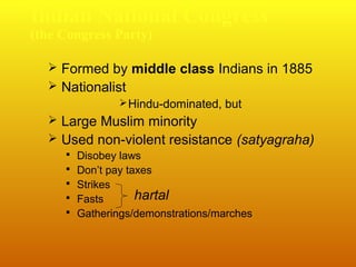 Indian National Congress
(the Congress Party)

 Formed by middle class Indians in 1885
 Nationalist
 Hindu-dominated, but

 Large Muslim minority
 Used non-violent resistance (satyagraha)
 Disobey laws
 Don’t pay taxes
 Strikes
 Fasts

hartal

 Gatherings/demonstrations/marches

 
