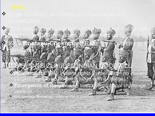 1919…
 Large numbers of Indians sent overseas w/o
consultation.
 1919 Indians call for Home Rule (inside of the British
Empire - ie. British system not seen as all bad).
 1919 Montagu-Chelmsford Reforms = dyarchy (p 61,
Handbook)
BUT 3 EVENTS CLOUDED INDIAN GOODWILL:
 Rowlatt Acts 1919 Indians rights suspended = no Habeas

Corpus (right to go before a judge with a charge).
 Emergence of Gandhi who sees constitutional challenge
useless.
 And Amritsar Massacre – more on that in a minute

So…

 