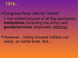 1919…
Congress Party calls for “Hartal”

= non-violent boycott of all Raj-sponsored
institutions (including the army) and
goods/services (especially clothing).
However…rioting showed Indians not

ready, so hartal ends. But…

 