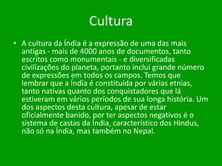 Cultura
• A cultura da Índia é a expressão de uma das mais
antigas - mais de 4000 anos de documentos, tanto
escritos como monumentais - e diversificadas
civilizações do planeta, portanto inclui grande número
de expressões em todos os campos. Temos que
lembrar que a Índia é constituída por várias etnias,
tanto nativas quanto dos conquistadores que lá
estiveram em vários períodos de sua longa história. Um
dos aspectos desta cultura, apesar de estar
oficialmente banido, por ter aspectos negativos é o
sistema de castas da Índia, característico dos Hindus,
não só na Índia, mas também no Nepal.

 