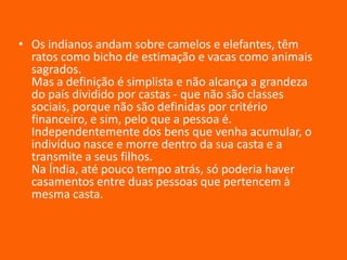 • Os indianos andam sobre camelos e elefantes, têm
ratos como bicho de estimação e vacas como animais
sagrados.
Mas a definição é simplista e não alcança a grandeza
do país dividido por castas - que não são classes
sociais, porque não são definidas por critério
financeiro, e sim, pelo que a pessoa é.
Independentemente dos bens que venha acumular, o
indivíduo nasce e morre dentro da sua casta e a
transmite a seus filhos.
Na Índia, até pouco tempo atrás, só poderia haver
casamentos entre duas pessoas que pertencem à
mesma casta.

 