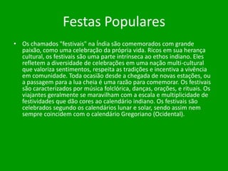 Festas Populares
• Os chamados "festivais" na Índia são comemorados com grande
paixão, como uma celebração da própria vida. Ricos em sua herança
cultural, os festivais são uma parte intrínseca ao ethos indiano. Eles
refletem a diversidade de celebrações em uma nação multi-cultural
que valoriza sentimentos, respeita as tradições e incentiva a vivência
em comunidade. Toda ocasião desde a chegada de novas estações, ou
a passagem para a lua cheia é uma razão para comemorar. Os festivais
são caracterizados por música folclórica, danças, orações, e rituais. Os
viajantes geralmente se maravilham com a escala e multiplicidade de
festividades que dão cores ao calendário indiano. Os festivais são
celebrados segundo os calendários lunar e solar, sendo assim nem
sempre coincidem com o calendário Gregoriano (Ocidental).

 