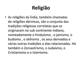 Religião
• As religiões da Índia, também chamadas
de religiões dármicas, são o conjunto das
tradições religiosas correlatas que se
originaram no sub continente indiano,
nomeadamente o hinduísmo , o jainismo, o
budismo , o skihismo , os seus derivados e
várias outras tradições a elas relacionadas. Há
também o Zoroastrismo, o Judaísmo, o
Cristianismo e o Islamismo.

 