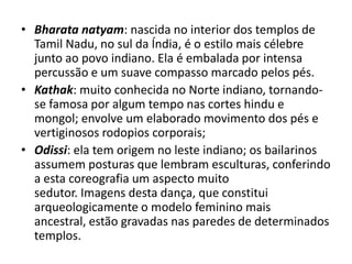 • Bharata natyam: nascida no interior dos templos de
Tamil Nadu, no sul da Índia, é o estilo mais célebre
junto ao povo indiano. Ela é embalada por intensa
percussão e um suave compasso marcado pelos pés.
• Kathak: muito conhecida no Norte indiano, tornandose famosa por algum tempo nas cortes hindu e
mongol; envolve um elaborado movimento dos pés e
vertiginosos rodopios corporais;
• Odissi: ela tem origem no leste indiano; os bailarinos
assumem posturas que lembram esculturas, conferindo
a esta coreografia um aspecto muito
sedutor. Imagens desta dança, que constitui
arqueologicamente o modelo feminino mais
ancestral, estão gravadas nas paredes de determinados
templos.

 