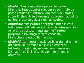 • Manipuri: este modelo é proveniente de
Manipur. Seus adeptos movem-se por meio de
passos miúdos e saltitam, em torno de lendas
sobre Krishna. Não é necessário, como nos outros
estilos, o uso de guizos nos tornozelos.
• Kathakali: esta prática enérgica e intensa está
intimamente ligada ao exercício de artes marciais.
Através de gestos, maquiagem e figurino
próprios, esta dança retrata cenas do
Mahabharata ou do Ramayana.
• Mohini Attam: esta mescla do Bharata natyam e
do Kathakali, somada a alguns elementos
folclóricos regionais, nasceu igualmente em
Kerala. As bailarinas se vestem de branco e
dourado.

 