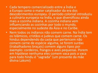 • Cada tempero comercializado entre a Índia e
a Europa como o maior catalisador da era dos
descobrimentos europeu. O período colonial introduziu
a culinária europeia na Índia, o que diversificou ainda
mais a cozinha indiana. A cozinha indiana vem
influenciando as cozinhas por todo o mundo,
especialmente no sudeste da Ásia e no Caribe.
• Nem todos os indianos não comem carne. Na Índia tem
os Islâmicos, cristãos e judeus que comem carne. Os
hindus dependendo da casta que pertencem não
comem carne de espécie alguma, se forem surdas
(trabalhadores braçais) comem alguns tipos por
exemplo: cordeiros, frangos e aves pequenas. Porem
em hipótese nenhuma eles comem vaca pois a vaca
para todo hindu é "sagrada" (um presente da mãe
divina Laksmi)

 