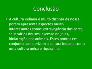 Conclusão
• A cultura indiana é muito distinta da nossa,
porém apresenta aspectos muito
interessantes como: extravagância das cores,
seus vários deuses, excesso de joias,
idolatração aos animais. Esses pontos em
conjunto caracterizam a cultura indiana como
uma cultura única e riquíssima.

 