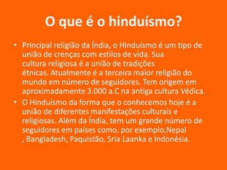 O que é o hinduísmo?
• Principal religião da Índia, o Hinduísmo é um tipo de
união de crenças com estilos de vida. Sua
cultura religiosa é a união de tradições
étnicas. Atualmente é a terceira maior religião do
mundo em número de seguidores. Tem origem em
aproximadamente 3.000 a.C na antiga cultura Védica.
• O Hinduísmo da forma que o conhecemos hoje é a
união de diferentes manifestações culturais e
religiosas. Além da Índia, tem um grande número de
seguidores em países como, por exemplo,Nepal
, Bangladesh, Paquistão, Sria Laanka e Indonésia.

 