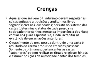 Crenças
• Aqueles que seguem o Hinduísmo devem respeitar as
coisas antigas e a tradição; acreditar nos livros
sagrados; crer nas divindades; persistir no sistema das
castas (determina o status de cada pessoa na
sociedade); ter conhecimento da importância dos ritos;
confiar nos guias espirituais e, ainda, acreditar na
existência de encarnações anteriores.
• O nascimento de uma pessoa dentro de uma casta é
resultado do karma produzido em vidas passadas.
Somente os brâmanes, pertencentes as castas
"superiores" podem realizar os rituais religiosos hindus
e assumir posições de autoridade dentro dos templos.

 