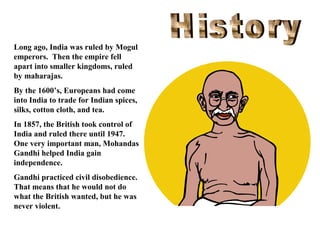 Long ago, India was ruled by Mogul
emperors. Then the empire fell
apart into smaller kingdoms, ruled
by maharajas.
By the 1600’s, Europeans had come
into India to trade for Indian spices,
silks, cotton cloth, and tea.
In 1857, the British took control of
India and ruled there until 1947.
One very important man, Mohandas
Gandhi helped India gain
independence.
Gandhi practiced civil disobedience.
That means that he would not do
what the British wanted, but he was
never violent.

 
