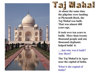 At about the same time
the pilgrims were landing
at Plymouth Rock, the
Taj Mahal was built.
That was almost 400
years ago.
It took over ten years to
build. More than twenty
thousand people and one
thousand elephants
helped build it.
. . .but why was it built?
Any ideas?
The Taj Mahal is in Agra
near the capital of India.
What is the capital of
India?

 