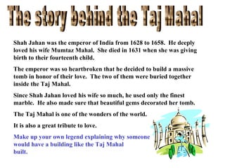Shah Jahan was the emperor of India from 1628 to 1658. He deeply
loved his wife Mumtaz Mahal. She died in 1631 when she was giving
birth to their fourteenth child.
The emperor was so heartbroken that he decided to build a massive
tomb in honor of their love. The two of them were buried together
inside the Taj Mahal.
Since Shah Jahan loved his wife so much, he used only the finest
marble. He also made sure that beautiful gems decorated her tomb.
The Taj Mahal is one of the wonders of the world.
It is also a great tribute to love.
Make up your own legend explaining why someone
would have a building like the Taj Mahal
built.

 