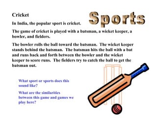 Cricket
In India, the popular sport is cricket.
The game of cricket is played with a batsman, a wicket keeper, a
bowler, and fielders.
The bowler rolls the ball toward the batsman. The wicket keeper
stands behind the batsman. The batsman hits the ball with a bat
and runs back and forth between the bowler and the wicket
keeper to score runs. The fielders try to catch the ball to get the
batsman out.
What sport or sports does this
sound like?
What are the similarities
between this game and games we
play here?

 