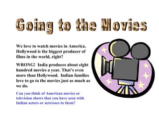 We love to watch movies in America.
Hollywood is the biggest producer of
films in the world, right?
WRONG! India produces about eight
hundred movies a year. That’s even
more than Hollywood. Indian families
love to go to the movies just as much as
we do.
Can you think of American movies or
television shows that you have seen with
Indian actors or actresses in them?

 
