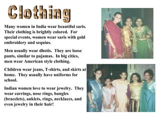Many women in India wear beautiful saris.
Their clothing is brightly colored. For
special events, women wear saris with gold
embroidery and sequins.
Men usually wear dhotis. They are loose
pants, similar to pajamas. In big cities,
men wear American style clothing.
Children wear jeans, T-shirts, and skirts at
home. They usually have uniforms for
school.
Indian women love to wear jewelry. They
wear earrings, nose rings, bangles
(bracelets), anklets, rings, necklaces, and
even jewelry in their hair!

 
