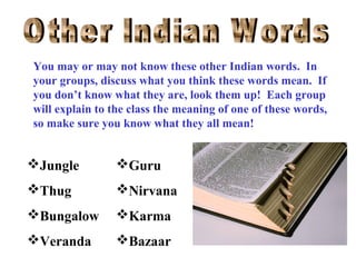 You may or may not know these other Indian words. In
your groups, discuss what you think these words mean. If
you don’t know what they are, look them up! Each group
will explain to the class the meaning of one of these words,
so make sure you know what they all mean!

Jungle

Guru

Thug

Nirvana

Bungalow

Karma

Veranda

Bazaar

 