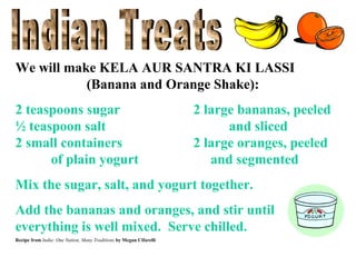 We will make KELA AUR SANTRA KI LASSI
(Banana and Orange Shake):
2 teaspoons sugar
½ teaspoon salt
2 small containers
of plain yogurt

2 large bananas, peeled
and sliced
2 large oranges, peeled
and segmented

Mix the sugar, salt, and yogurt together.
Add the bananas and oranges, and stir until
everything is well mixed. Serve chilled.
Recipe from India: One Nation, Many Traditions by Megan Cifarelli

 