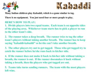 Many Indian children play Kabaddi, which is a game similar to tag.
There is no equipment. You just need four or more people to play.

HERE’S HOW TO PLAY:
1. Divide players into two equal teams. Each team is on opposite sides
of the playing area. Whichever team starts has to pick a player to run
to the other team’s side.
2. The runner takes a deep breath. The runner tries to tag the other
team’s players without taking another breath. The runner has to keep
saying “kabaddi-kabaddi” so he/she can’t take another breath.
3. The other players try not to get tagged. Those who get tagged try to
catch the runner before he/she runs back to his/her side.
4. If the runner does not make it back to his/her side without taking a
breath, the runner is out. If the runner doesmakes it back without
taking a breath, then the players who got tagged are out.
5. Teams take turns sending runners. The team with the most players
left wins.

 