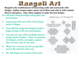 Rangoli is the traditional art of decorating walls and courtyards with
designs. Indian women make a paste out of flour and color it with crushed
flowers and spices. They often compete to make the best designs.
We will make Rangoli designs using paint and
mural paper.
1.

Each group will start with a basic design
made of shapes.

2.

You will keep using that design to make a
bigger design to fill your mural paper.

3.

You may use any colors available and any
design made of shapes. There are patterns
of triangles, circles, rectangles, squares
that you may trace if you want.

4.

Make sure everyone in your group takes
part in the mural in some way.

5.

We will display the murals in the room.

 