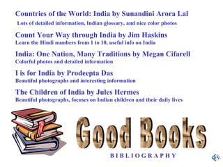 Countries of the World: India by Sunandini Arora Lal
Lots of detailed information, Indian glossary, and nice color photos

Count Your Way through India by Jim Haskins
Learn the Hindi numbers from 1 to 10, useful info on India

India: One Nation, Many Traditions by Megan Cifarell
Colorful photos and detailed information

I is for India by Prodeepta Das
Beautiful photographs and interesting information

The Children of India by Jules Hermes
Beautiful photographs, focuses on Indian children and their daily lives

BIBLIOGRAPHY

 