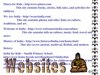 Pitara for Kids - http:www.pitara.com
This site contains books, stories, folk tales, and activities for
children.
We Are India - http://weareindia.com/
This site contains photos and other links on culture,
traditions, and art.
Welcome to India - http://www.welcometoindia.com/culture
This site contains info on culture, music, food, travel and
more.
History of India - http://www.historyofindia.com/home.html
This site covers ancient, medieval, British, and modern
history.
India for Kids – Snaith Primary School
http://www.home.freeuk.net/elloughton13/India.htm
This site shows a slideshow trip to India for children ages 7-9. With lots
of great links, photos, stories, and activities, this site is highly
recommended.

 