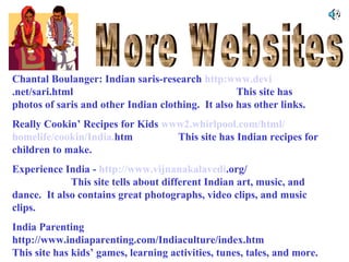 Chantal Boulanger: Indian saris-research http:www.devi
.net/sari.html
This site has
photos of saris and other Indian clothing. It also has other links.
Really Cookin’ Recipes for Kids www2.whirlpool.com/html/
homelife/cookin/India.htm
This site has Indian recipes for
children to make.
Experience India - http://www.vijnanakalavedi.org/
This site tells about different Indian art, music, and
dance. It also contains great photographs, video clips, and music
clips.
India Parenting
http://www.indiaparenting.com/Indiaculture/index.htm
This site has kids’ games, learning activities, tunes, tales, and more.

 