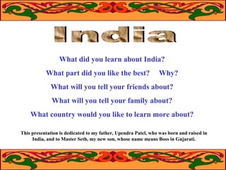 What did you learn about India?
What part did you like the best?

Why?

What will you tell your friends about?
What will you tell your family about?
What country would you like to learn more about?
This presentation is dedicated to my father, Upendra Patel, who was born and raised in
India, and to Master Seth, my new son, whose name means Boss in Gujarati.

 